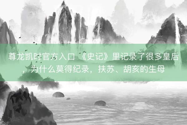 尊龙凯时官方入口 《史记》里记录了很多皇后，为什么莫得纪录，扶苏、胡亥的生母