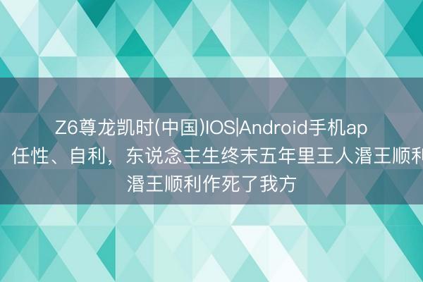 Z6尊龙凯时(中国)IOS|Android手机app下载 专横、任性、自利,东说念主生终末五年里王人湣王顺利作死了我方