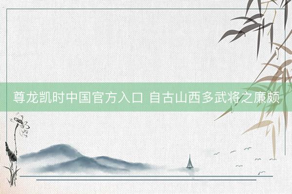尊龙凯时中国官方入口 自古山西多武将之廉颇