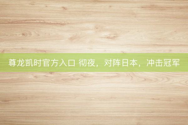 尊龙凯时官方入口 彻夜，对阵日本，冲击冠军