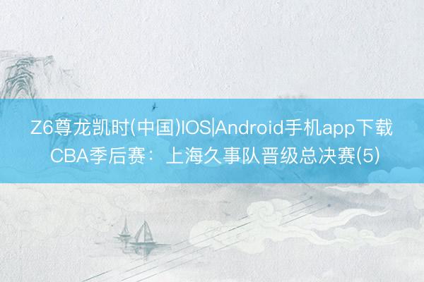 Z6尊龙凯时(中国)IOS|Android手机app下载 CBA季后赛：上海久事队晋级总决赛(5)