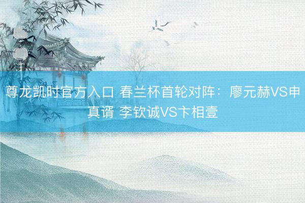 尊龙凯时官方入口 春兰杯首轮对阵:廖元赫VS申真谞 李钦诚VS卞相壹