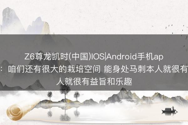 Z6尊龙凯时(中国)IOS|Android手机app下载 米奇：咱们还有很大的栽培空间 能身处马刺本人就很有益旨和乐趣