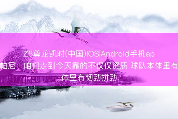 Z6尊龙凯时(中国)IOS|Android手机app下载 尚帕尼：咱们走到今天靠的不仅仅资质 球队本体里有韧劲拼劲