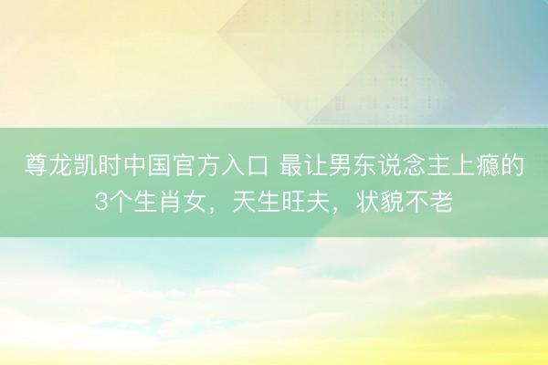 尊龙凯时中国官方入口 最让男东说念主上瘾的3个生肖女，天生旺夫，状貌不老