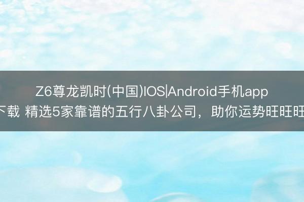 Z6尊龙凯时(中国)IOS|Android手机app下载 精选5家靠谱的五行八卦公司，助你运势旺旺旺！