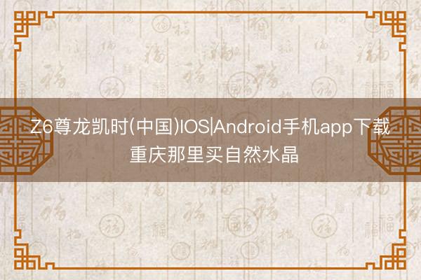 Z6尊龙凯时(中国)IOS|Android手机app下载 重庆那里买自然水晶