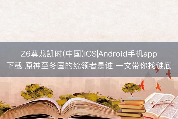 Z6尊龙凯时(中国)IOS|Android手机app下载 原神至冬国的统领者是谁 一文带你找谜底