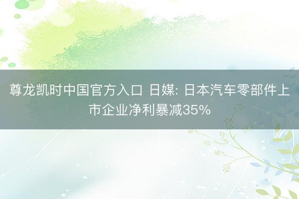 尊龙凯时中国官方入口 日媒: 日本汽车零部件上市企业净利暴减35%