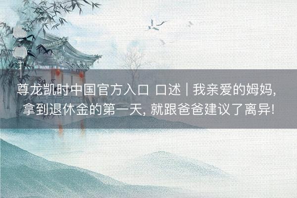 尊龙凯时中国官方入口 口述 | 我亲爱的姆妈， 拿到退休金的第一天， 就跟爸爸建议了离异!