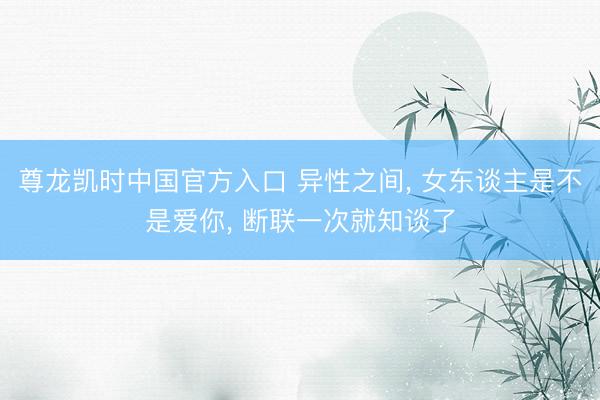 尊龙凯时中国官方入口 异性之间， 女东谈主是不是爱你， 断联一次就知谈了