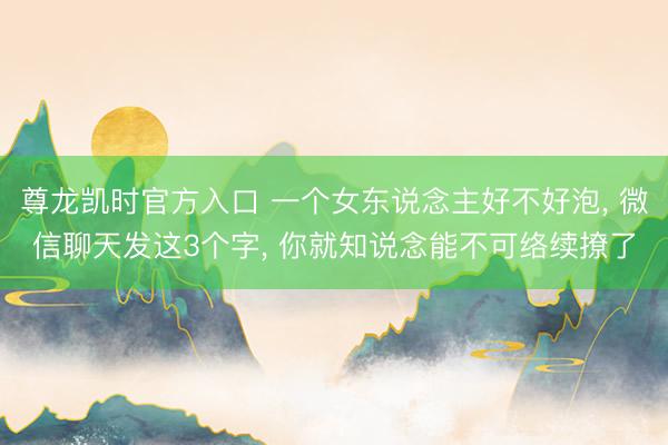 尊龙凯时官方入口 一个女东说念主好不好泡， 微信聊天发这3个字， 你就知说念能不可络续撩了