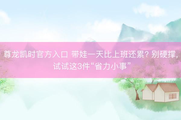 尊龙凯时官方入口 带娃一天比上班还累? 别硬撑， 试试这3件“省力小事”