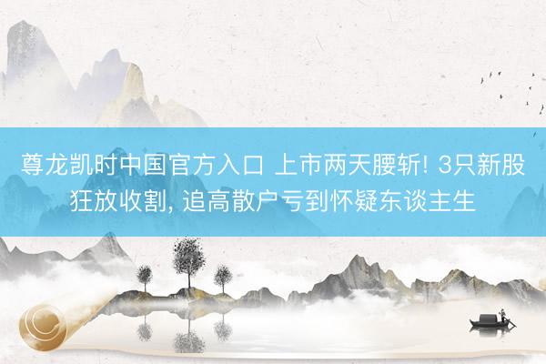 尊龙凯时中国官方入口 上市两天腰斩! 3只新股狂放收割， 追高散户亏到怀疑东谈主生
