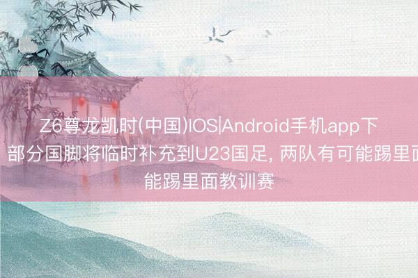 Z6尊龙凯时(中国)IOS|Android手机app下载 北青: 部分国脚将临时补充到U23国足， 两队有可能踢里面教训赛