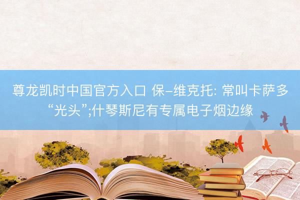 尊龙凯时中国官方入口 保-维克托: 常叫卡萨多“光头”;什琴斯尼有专属电子烟边缘