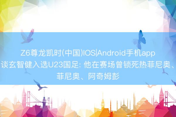 Z6尊龙凯时(中国)IOS|Android手机app下载 记者谈玄智健入选U23国足: 他在赛场曾锁死热菲尼奥、阿奇姆彭