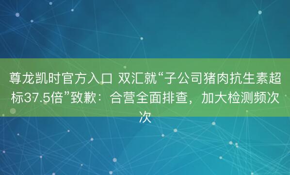 尊龙凯时官方入口 双汇就“子公司猪肉抗生素超标37.5倍”致歉:合营全面排查,加大检测频次