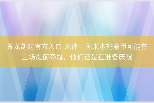 尊龙凯时官方入口 米体:国米本轮意甲可能在主场提前夺冠,他们还是在准备庆祝