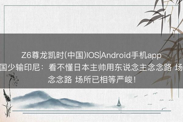 Z6尊龙凯时(中国)IOS|Android手机app下载 热议U17国少输印尼：看不懂日本主帅用东说念主念念路 场所已相等严峻！