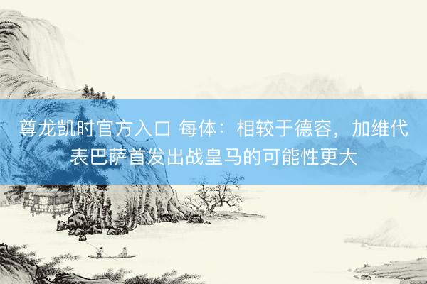 尊龙凯时官方入口 每体：相较于德容，加维代表巴萨首发出战皇马的可能性更大