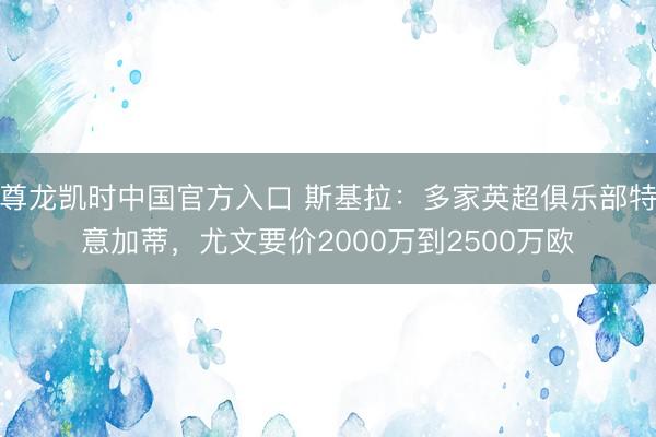 尊龙凯时中国官方入口 斯基拉：多家英超俱乐部特意加蒂，尤文要价2000万到2500万欧