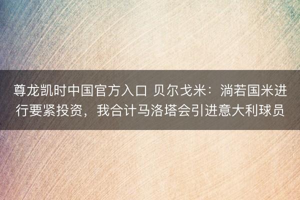 尊龙凯时中国官方入口 贝尔戈米：淌若国米进行要紧投资，我合计马洛塔会引进意大利球员