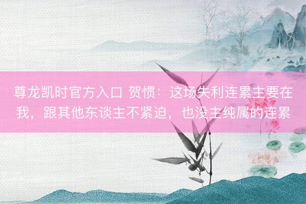 尊龙凯时官方入口 贺惯:这场失利连累主要在我,跟其他东谈主不紧迫,也没主纯属的连累