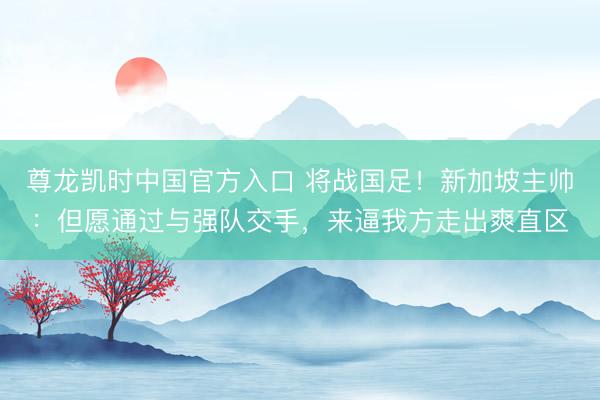 尊龙凯时中国官方入口 将战国足！新加坡主帅：但愿通过与强队交手，来逼我方走出爽直区