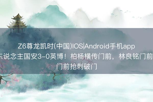 Z6尊龙凯时(中国)IOS|Android手机app下载 十东说念主国安3-0英博!柏杨横传门前,林良铭门前抢刺破门