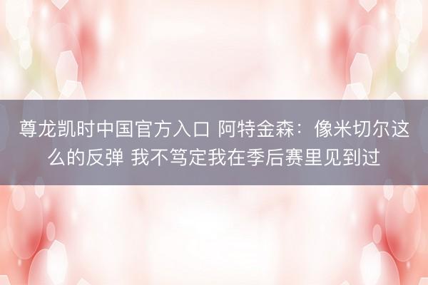 尊龙凯时中国官方入口 阿特金森：像米切尔这么的反弹 我不笃定我在