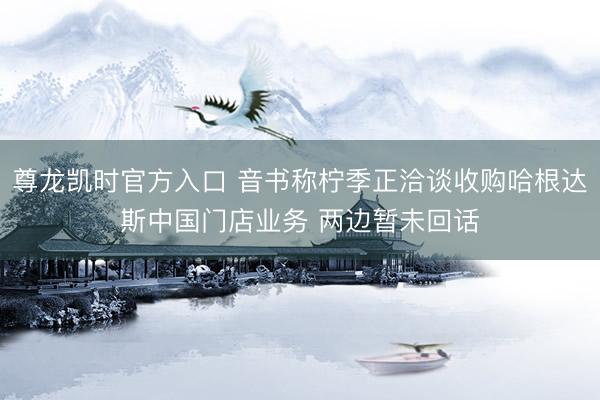 尊龙凯时官方入口 音书称柠季正洽谈收购哈根达斯中国门店业务 两边暂未回话