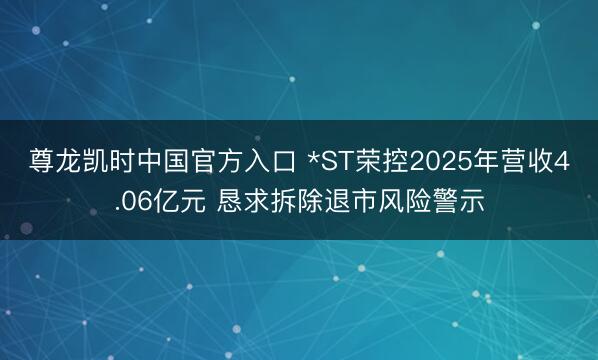 尊龙凯时中国官方入口 *ST荣控2025年营收4.06亿元 恳求
