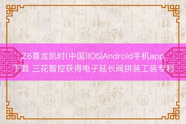 Z6尊龙凯时(中国)IOS|Android手机app下载 三花智控获得电子延长阀拼装工装专利