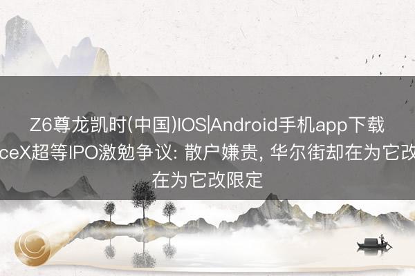 Z6尊龙凯时(中国)IOS|Android手机app下载 SpaceX超等IPO激勉争议: 散户嫌贵， 华尔街却在为它改限定