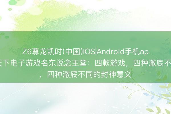 Z6尊龙凯时(中国)IOS|Android手机app下载 2026天下电子游戏名东说念主堂：四款游戏，四种澈底不同的封神意义