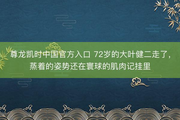 尊龙凯时中国官方入口 72岁的大叶健二走了，蒸着的姿势还在寰球的肌肉记挂里