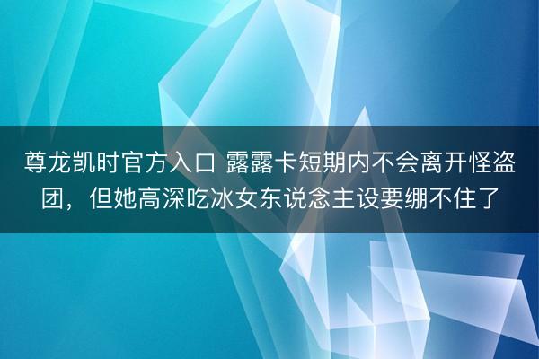 尊龙凯时官方入口 露露卡短期内不会离开怪盗团，但她高深吃冰女东说念主设要绷不住了