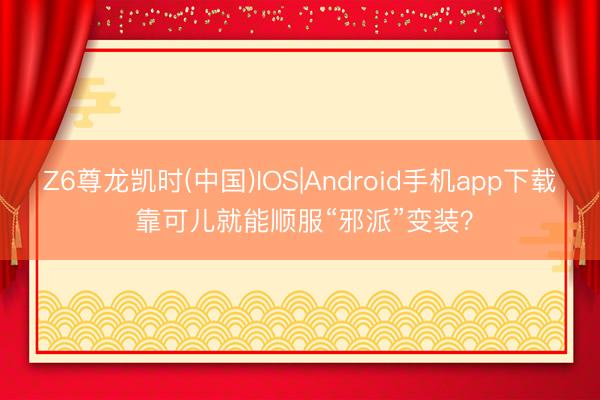 Z6尊龙凯时(中国)IOS|Android手机app下载 靠可儿就能顺服“邪派”变装？