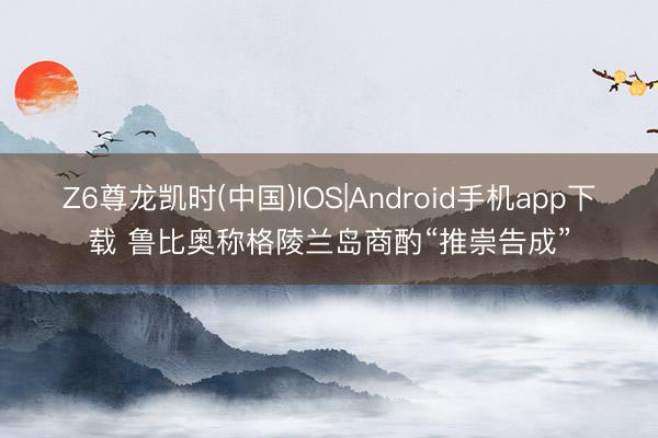 Z6尊龙凯时(中国)IOS|Android手机app下载 鲁比奥称格陵兰岛商酌“推崇告成”