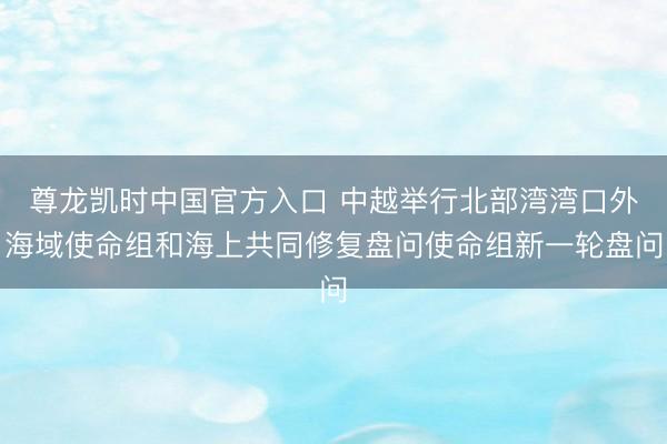 尊龙凯时中国官方入口 中越举行北部湾湾口外海域使命组和海上共同修复盘问使命组新一轮盘问