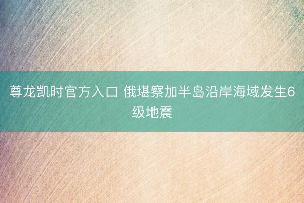 尊龙凯时官方入口 俄堪察加半岛沿岸海域发生6级地震
