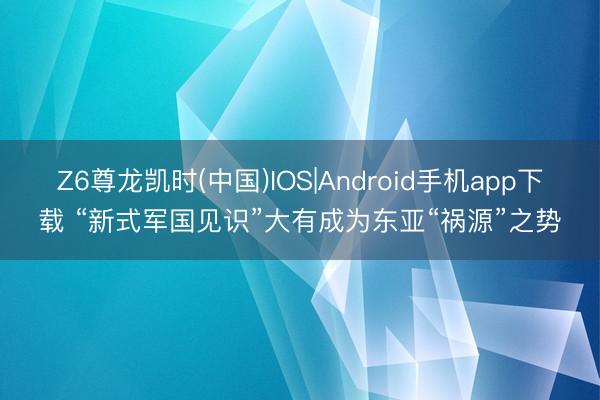 Z6尊龙凯时(中国)IOS|Android手机app下载 “新式军国见识”大有成为东亚“祸源”之势