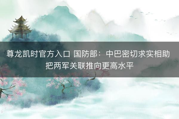 尊龙凯时官方入口 国防部：中巴密切求实相助 把两军关联推向更高水平