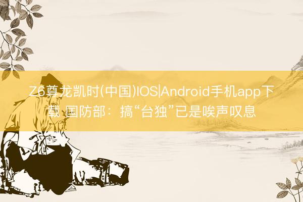 Z6尊龙凯时(中国)IOS|Android手机app下载 国防部：搞“台独”已是唉声叹息