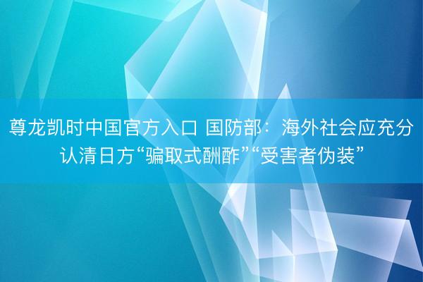 尊龙凯时中国官方入口 国防部：海外社会应充分认清日方“骗取式酬酢”“受害者伪装”