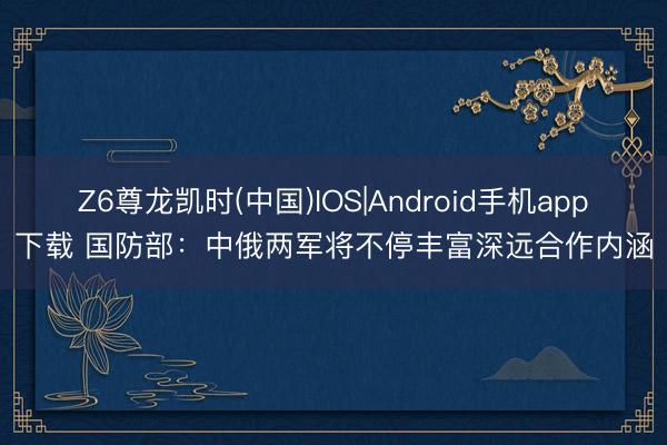 Z6尊龙凯时(中国)IOS|Android手机app下载 国防部：中俄两军将不停丰富深远合作内涵