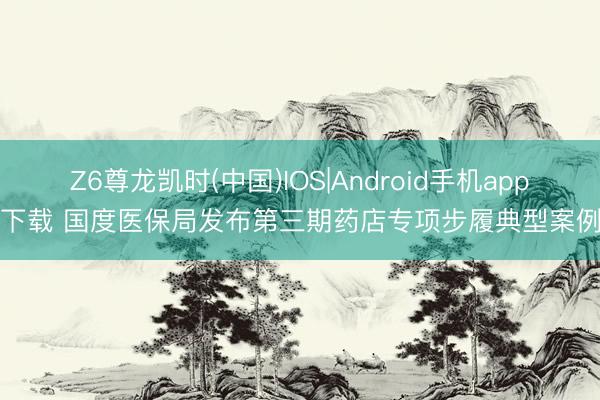 Z6尊龙凯时(中国)IOS|Android手机app下载 国度医保局发布第三期药店专项步履典型案例