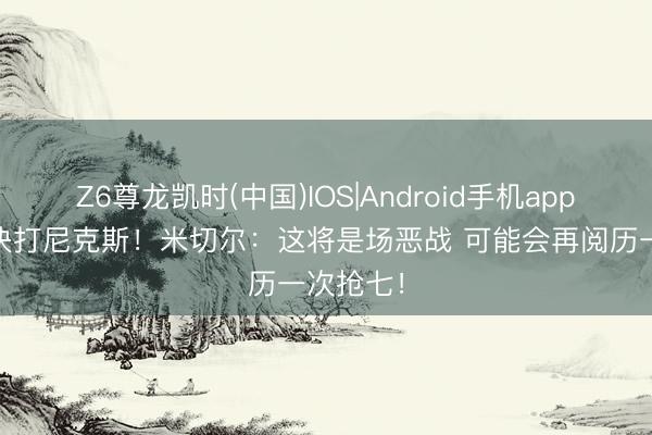 Z6尊龙凯时(中国)IOS|Android手机app下载 东决打尼克斯！米切尔：这将是场恶战 可能会再阅历一次抢七！