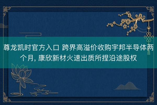 尊龙凯时官方入口 跨界高溢价收购宇邦半导体两个月， 康欣新材火速出质所捏沿途股权
